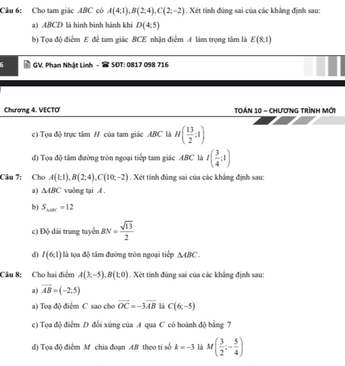 Cho tam giác ABC có A(4;1), B(2;4), C(2;-2). Xét tính đúng sai của các khẳng định sau:
a) ABCD là hình bình hành khi D(4;5)
b) Tọa độ điểm E để tam giác BCE nhận điểm A làm trọng tâm là E(8;1)
6 GV. Phan Nhật Linh SĐT: 0817 098 716
Chương 4. VECTO TOÁN 10 - CHươNG TRìNH MỚI
c) Tọa độ trực tâm H của tam giác ABC là H( 13/2 ;1)
d) Tọa độ tâm đường tròn ngoại tiếp tam giác ABC là I( 3/4 ;1)
Câu 7: Cho A(1;1), B(2;4), C(10;-2). Xét tính đúng sai của các khăng định sau:
a) △ ABC vuông tại A.
b) S_△ ABC=12
c) Độ dài trung tuyến BN= sqrt(13)/2 
d) I(6;1) là tọa độ tâm đường tròn ngoại tiếp △ ABC. 
Câu 8: Cho hai điểm A(3;-5), B(1;0). Xét tính đúng sai của các khắng định sau:
a) vector AB=(-2;5)
a) Toạ độ điểm C sao cho vector OC=-3vector AB là C(6;-5)
c) Tọa độ điểm D đối xứng của A qua C có hoành độ bằng 7
d) Tọa độ điểm M chia đoạn AB theo ti số k=-3 là M( 3/2 ;- 5/4 )