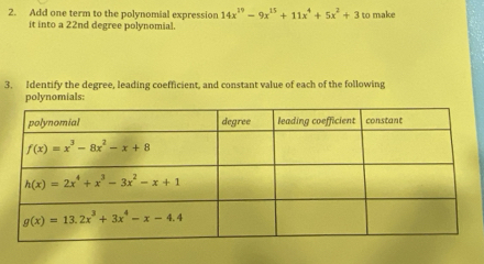 Add one term to the polynomial expression 14x^(19)-9x^(15)+11x^4+5x^2+3 to make
it into a 22nd degree polynomial.
3. Identify the degree, leading coefficient, and constant value of each of the following
polynomials: