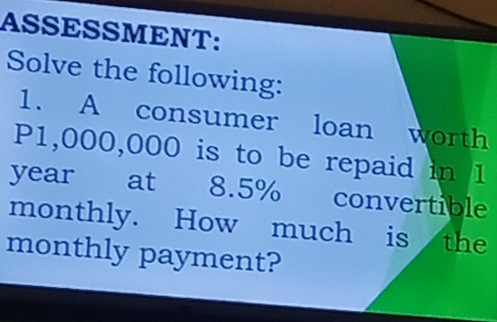 ASSESSMENT: 
Solve the following: 
1. A consumer loan worth
P1,000,000 is to be repaid in 1
year at 8.5% convertible 
monthly. How much is the 
monthly payment?