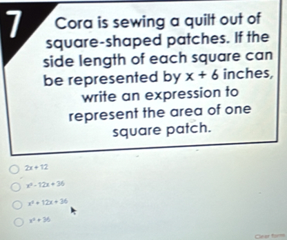 Cora is sewing a quilt out of
square-shaped patches. If the
side length of each square can
be represented by x+6 inches,
write an expression to
represent the area of one
square patch.
2x+12
x^2-12x+36
x^2+12x+36
x^2+36
Cleer form