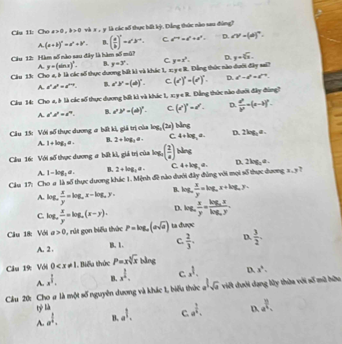 Cho a>0,b>0 và x , y là các số thực bất kỳ. Đẳng thức nào sau đúng?
A. (a+b)^a=a^a+b^a. B. ( a/b )^a=a^ab^(-a). C a^(n+9)=a^n+a^3- D. ∠ V=(ab)^circ .
Câu 12: Hàm số nào sau đây là hàm số mũ?
D. y=sqrt[3](x).
A. y=(sin x)^3. B. y=3^x.
C. y=x^3.
Câu 13: Cho a, b là các số thực dương bất kì và khác 1, x;y∈ R. Đẳng thức nào dưới đây sai?
A. a^5A^y=a^(s+y). B. a^2· b^2=(ab)^2. C. (a^2)^9=(a^2)^0. D. a^n-a^n=a^(n-n).
Câu 14: Cho a, b là các số thực dương bất kì và khác 1, x; y e R. Đẳng thức nào dưới đây đùng?
A. a^2.a^y=a^(xy). B. a^yb^y=(ab)^y. C. (a^x)^y=a^(y^z). D.  a^3/b^3 =(a-b)^2.
Câu 15: Với số thực dương a bất kì, giá trị của log _2(2a) bằng
A. 1+log _2a. B. 2+log _2a. C. 4+log _2a. D. 2 log: a .
Câu 16: Với số thực dương a bất kì, giá trị của log _2( 2/a ) bằng
A. 1-log _2a.
B. 2+log _2a. C 4+log _2a. D. 2log _3a ~ 
Câu 17: Cho a là số thực dương khác 1. Mệnh đề nào dưới đây đúng với mọi số thực dương x . y 7
A. log _a x/y =log _ax-log _ay.
B. log _a x/y =log _ax+log _ay.
C. log _a x/y =log _a(x-y).
D. log _a x/y =frac log _axlog _ay.
Câu 18: Với a>0 , rút gọn biểu thức P=log _a(asqrt(a)) ta được
A. 2 . B. 1、 C.  2/3 . D.  3/2 .
Câu 19: Với 0 . Biểu thức P=xsqrt[5](x) bdn a
D. x°.
A. x^(frac 7)3.
B. x^(frac 3)6.
C. x^(frac 6)5.
Câu 20: Cho # là một số nguyên dương và khác 1, biểu thức a^(frac 3sqrt(a)) viết dưới dạng lũy thừa với số mũ hữu
tỷ là
D. e^(frac 33)4.
A. a^(frac 5)6.
B. a^(frac 6)3.
C. a^(frac 3)4.