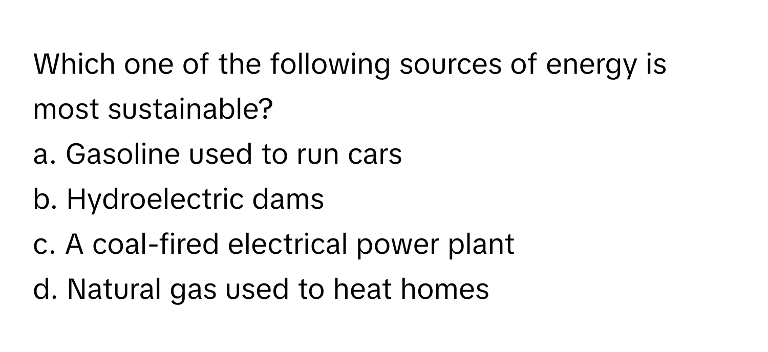 Which one of the following sources of energy is most sustainable?
a. Gasoline used to run cars
b. Hydroelectric dams
c. A coal-fired electrical power plant
d. Natural gas used to heat homes