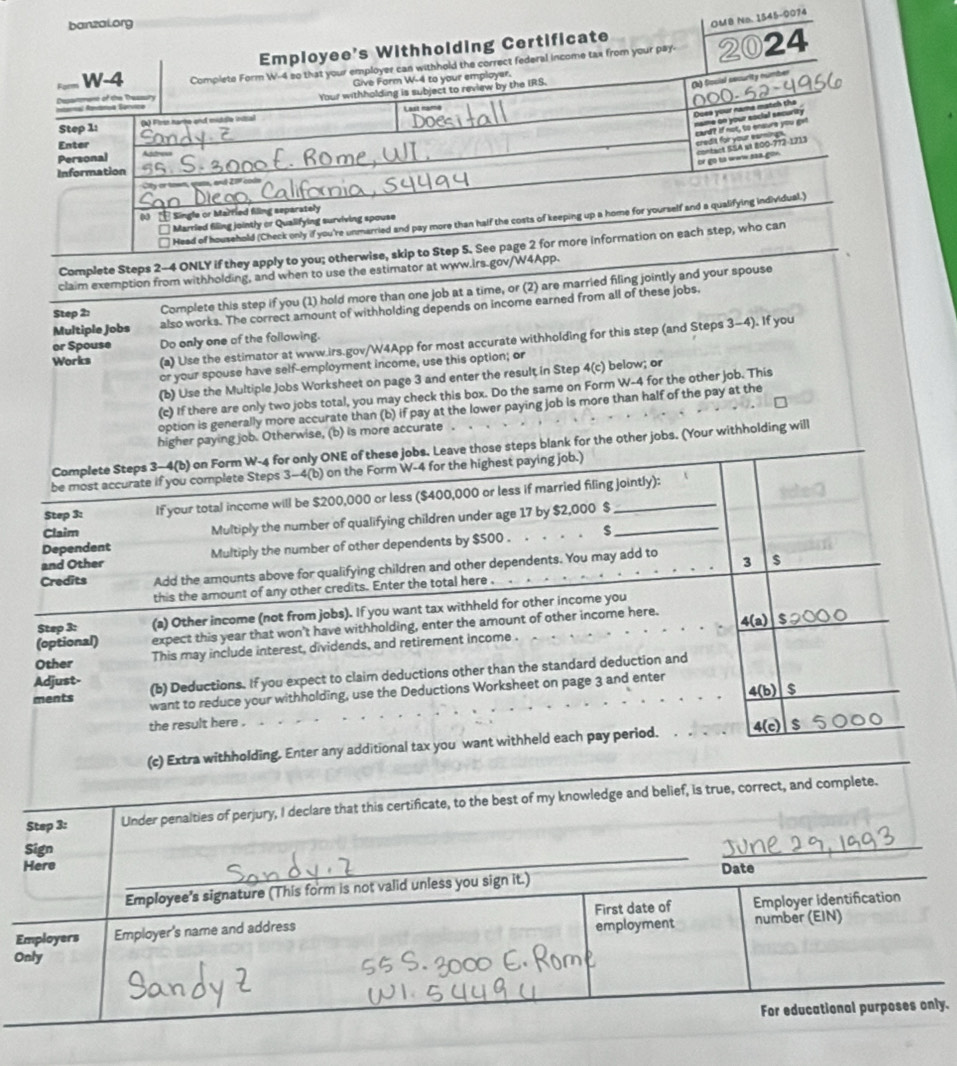 banzal.org
OMB Na. 1545-0074
Employee's Withholding Certificate
Form W-4 Complete Form W-4 so that your employer can withhold the correct federal income tax from your pay- 2024
Give Form W-4 to your employar.
ntarnal Adárioa Bérvica Depamment of the Tessury Your withholding is subject to review by the IRS.
(k) focial security number
Step 1: (k) First harte and middle initial
Does your name match the name on your social security
card? If not, to ensure you get
Enter
credit for your eamings.
Personal
or go tà waw ssa gon. contact SSA et 800-772-1213
Information
or town, quuse, and 21 cods
0  Single or Married filing separately
Head of household (Check only if you're unmarried and pay more than half the costs of keeping up a home for yourself and a qualifying individual.)
Married filing jointly or Qualifying surviving spouse
Complete Steps 2-4 ONLY if they apply to you; otherwise, skip to Step 5. See page 2 for more information on each step, who can
claim exemption from withholding, and when to use the estimator at www.irs.gov/W4App.
Step 2: Complete this step if you (1) hold more than one job at a time, or (2) are married filing jointly and your spouse
Multiple Jobs also works. The correct amount of withholding depends on income earned from all of these jobs.
Works (a) Use the estimator at www.irs.gov/W4App for most accurate withholding for this step (and Steps 3-4). If you
or Spouse Do only one of the following.
or your spouse have self-employment income, use this option; or
(b) Uise the Multiple Jobs Worksheet on page 3 and enter the result in Step 4(c) below; or
(c) If there are only two jobs total, you may check this box. Do the same on Form W-4 for the other job. This
option is generally more accurate than (b) if pay at the lower paying job is more than half of the pay at the
higher paying job. Otherwise, (b) is more accurate
Complete Steps 3-4(b) on Form W-4 for only ONE of these jobs. Leave those steps blank for the other jobs. (Your withholding will
be most accurate if you complete Steps 3-4(b) on the Form W-4 for the highest paying job.)
Step 3: If your total income will be $200,000 or less ($400,000 or less if married filing jointly):
Dependent Multiply the number of qualifying children under age 17 by $2,000 $_
Claim $
and Other Multiply the number of other dependents by $500 . . . . .
Credits Add the amounts above for qualifying children and other dependents. You may add to 3 s
this the amount of any other credits. Enter the total here .
Step 3: (a) Other income (not from jobs). If you want tax withheld for other income you
4(a)
(optional) expect this year that won't have withholding, enter the amount of other income here.
Other This may include interest, dividends, and retirement income .
Adjust- (b) Deductions. If you expect to claim deductions other than the standard deduction and
ments
4(b) $
want to reduce your withholding, use the Deductions Worksheet on page 3 and enter
the result here .
(c) Extra withholding. Enter any additional tax you want withheld each pay period. 4(c) s
Step 3: Under penalties of perjury, I declare that this certificate, to the best of my knowledge and belief, is true, correct, and complete.
Sign
Here Date
Employee's signature (This form is not valid unless you sign it.)
Employers Employer's name and address First date of Employer identification
employment number (EIN)
Only
For educational purposes only.