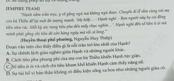 Sự đụng phếp an tự và tuợn
[EMPIRE TEAM]
“Hạnh nằm trần trọc, y cố gắng ngủ mà không ngủ được. Chuyến đi lễ rằm cùng với mẹ
con bà Thiều để lại một ấn tượng mạnh. ‘Mẹ kiếp... - Hạnh nghĩ. - Bọn người này họ coi đồng
tiền như rác. Mỗi kỳ sóc vọng tiêu pha đến mấy chục nghìn... Hạnh nghĩ đến số tiên ít ỏi mà
mình phải gắng chi tiêu dè xẻn hàng ngày mà rối cả lòng.''
(Huyền thoại phố phường, Nguyễn Huy Thiệp)
Đoạn văn trên cho thấy điều gì là nỗi trăn trở lớn nhất của Hạnh?
A. Sự chênh lệch giàu nghèo giữa Hạnh và những người khác.
B. Cách tiêu pha phung phí của mẹ con bà Thiều khiến Hạnh tức giận.
C. Số tiền ít ỏi và cách chi tiêu kham khố khiến Hạnh cảm thấy nặng nề.
D. Sự tủi hổ vì bản thân không có điều kiện sống xa hoa như những người giàu có.