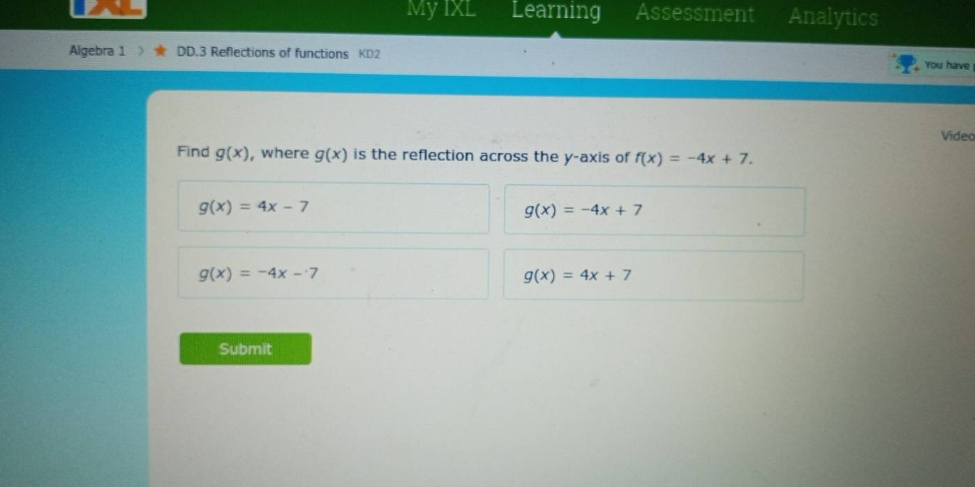 MyIXL Learning Assessment Analytics
Algebra 1 DD.3 Reflections of functions KD2
You have
Video
Find g(x) , where g(x) is the reflection across the y-axis of f(x)=-4x+7.
g(x)=4x-7
g(x)=-4x+7
g(x)=-4x-7
g(x)=4x+7
Submit