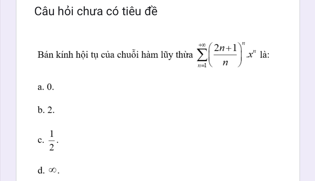 Câu hỏi chưa có tiêu đề
Bán kính hội tụ của chuỗi hàm lũy thừa sumlimits _(n=1)^(+∈fty)( (2n+1)/n )^nx^n là:
a. 0.
b. 2.
c.  1/2 .
d. ∞.