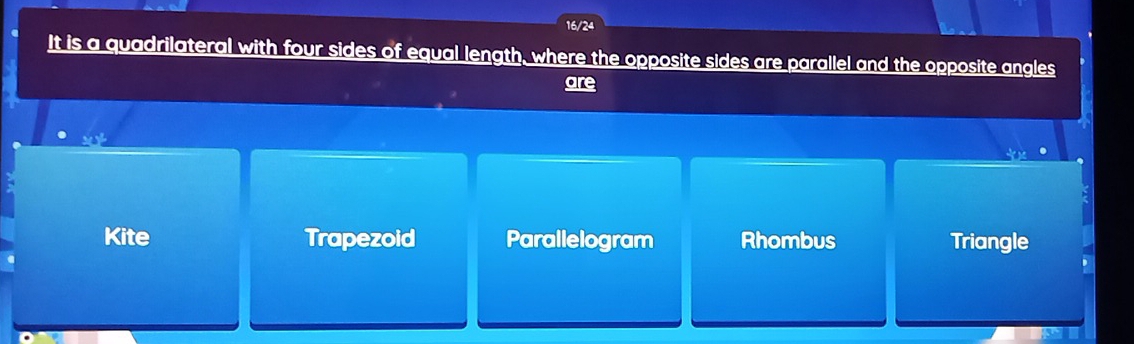 16/24
It is a quadrilateral with four sides of equal length, where the opposite sides are parallel and the opposite angles
are
Kite Trapezoid Parallelogram Rhombus Triangle