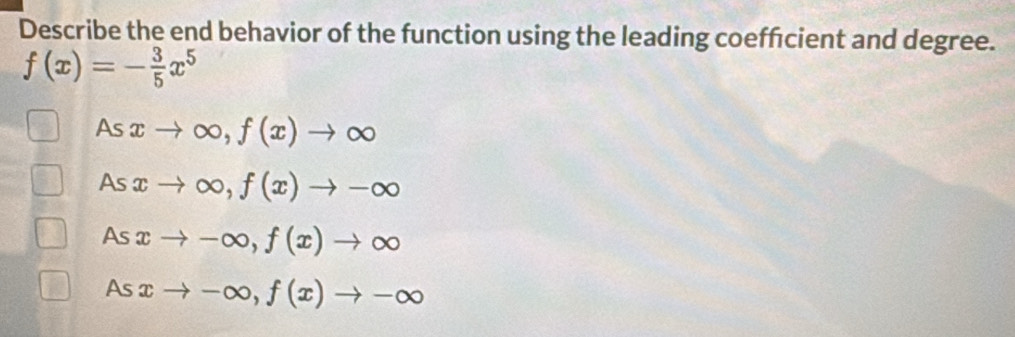 Describe the end behavior of the function using the leading coeffcient and degree.
f(x)=- 3/5 x^5
As xto ∈fty , f(x)to ∈fty
As xto ∈fty , f(x)to -∈fty
As xto -∈fty , f(x)to ∈fty
As xto -∈fty , f(x)to -∈fty