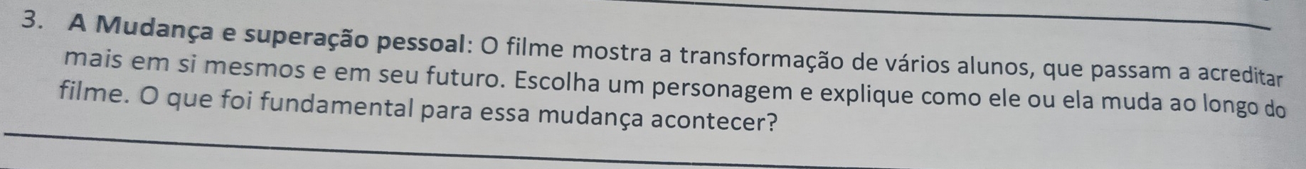 A Mudança e superação pessoal: O filme mostra a transformação de vários alunos, que passam a acreditar 
mais em si mesmos e em seu futuro. Escolha um personagem e explique como ele ou ela muda ao longo do 
filme. O que foi fundamental para essa mudança acontecer?