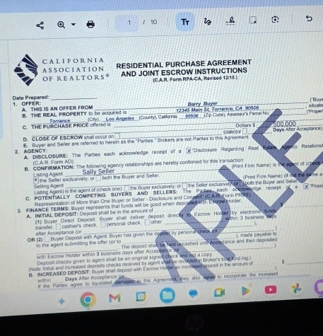 Tr 
C A L I F O R N I A
ASSOCIATI ON RESIDENTIAL PURCHASE AGREEMENT
O F R E A L T O R S AND JOINT ESCROW INSTRUCTIONS
(C.A.R. Form RPA-CA, Revised 12/15 )
Date Prepared: 1. OFFER:_
A. THIS IS AN OFFER FROM Barry Buyr __("Buy
B. THE REAL PROPERTY to be acquired is _(City), __Les Angeles__ (County), Califomia. 12345 Main St. Torrance, CA. 90506 90506_(2p Code), Assessor's Parcel No. _,situale (*Proper
C. THE PURCHASE PRICE offered is Torrance _Dollars $ 500,000
D. CLOSE OF ESCROW shall occur on _(cale)or Days Afer Acceptance
2. AGENCY: E. Buyer and Seller are referred to herein as the "Parties." Brokers are not Parties to this Agreement
A. DISCLOSURE: The Parties each acknowledge receipt of a x ' ''Disclosure  Regarding  Real  Estata Agency Relations'
(C.A.R. Form AD).
B. CONFIRMATION: The following agency relationships are hereby confirmed for this transaction (Print Firm Name) is the agent of (check
Sally Seller
Listing Agent * the Seller exclusively; or _ both the Buyer and Seller. (Print Firm Name) (if not the same s
Selling Agent Lissing Agent) is the agent of (check one):  the Buyer exclusively; or  the Seller exclusiver hor _ both the Buyer and Selter
C. POTENTIALLY COMPETING BUYERS AND SELLERS: The Padies each acknow dge receipt of a  “Poss
Representation of More than One Buyer or Seller - Disclosure and Consent'' (C.A R. Form PRBS).
3. FINANCE TERMS: Buyer represents that funds will be good when deposited With Escrow  older.
A. INITIAL DEPOSIT: Deposit shall be in the amount of 
(1) Buyer Direct Deposit: Buyer shall deliver deposit directly to Escrow Holder by electronic funds within 3 business day
after Acceptance (or sransfer, □ cashier's check. □personal check, □other
1   
OR (2)  Buyer Deposit with Agent: Buyer has given the deposl by personal check (or _) made payable to
to the agent submitting the offer (or to . The deposit shall be held uncashed un Acceptance and then deposited
_with Escrow Holder within 3 business days after Acceptance for _、
Deposit checks given to agent shal be an onginal signed check and not a copy
(Note: Initial and increased deposits checks recuived by agent shall be rechided in Broker's auscand log.)
B. INCREASED DEPOSIT: Eluyer shall deposil with Escrow Holder an increased deposit in the amount of s_
Days Afer Acceplance (or
within If the Parties agree to siquidated damages in this Agreement, they also agree to incorporate the increased