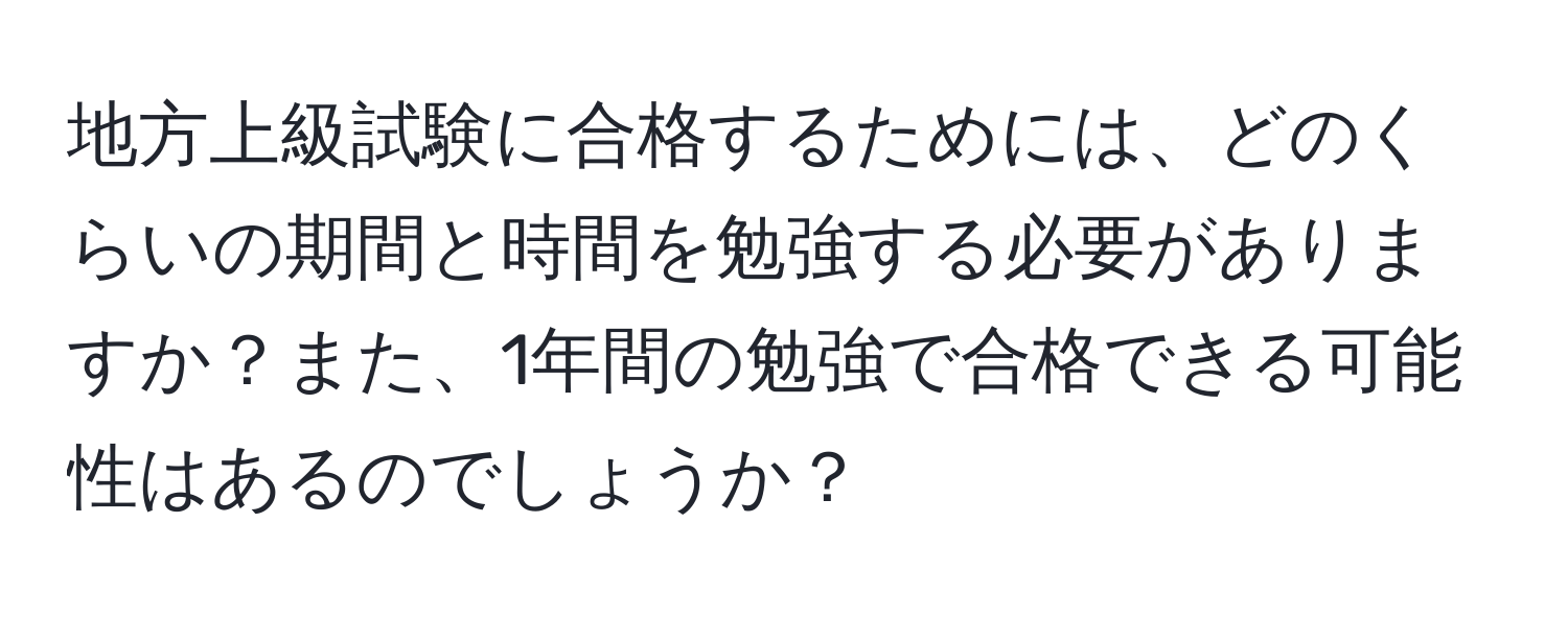 地方上級試験に合格するためには、どのくらいの期間と時間を勉強する必要がありますか？また、1年間の勉強で合格できる可能性はあるのでしょうか？