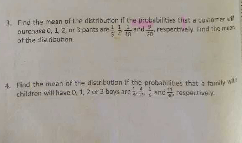 Find the mean of the distribution if the probabilities that a customer will 
purchase 0, 1, 2, or 3 pants are  1/5 ,  1/4 ,  1/10  and  9/20  , respectively. Find the mean 
of the distribution. 
4. Find the mean of the distribution if the probabilities that a family with 
children will have 0, 1, 2 or 3 boys are  1/5 ,  4/15 ,  1/6  and  11/30  , respectively.