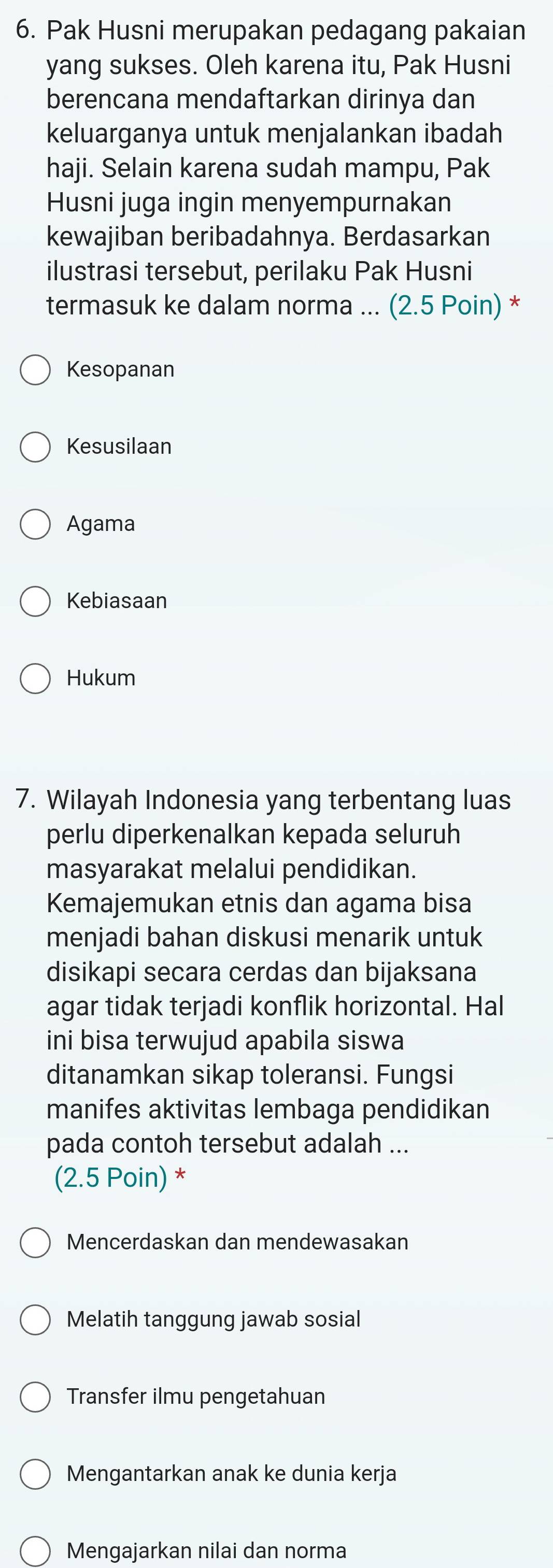 Pak Husni merupakan pedagang pakaian
yang sukses. Oleh karena itu, Pak Husni
berencana mendaftarkan dirinya dan
keluarganya untuk menjalankan ibadah
haji. Selain karena sudah mampu, Pak
Husni juga ingin menyempurnakan
kewajiban beribadahnya. Berdasarkan
ilustrasi tersebut, perilaku Pak Husni
termasuk ke dalam norma ... (2.5 Poin) *
Kesopanan
Kesusilaan
Agama
Kebiasaan
Hukum
7. Wilayah Indonesia yang terbentang luas
perlu diperkenalkan kepada seluruh
masyarakat melalui pendidikan.
Kemajemukan etnis dan agama bisa
menjadi bahan diskusi menarik untuk
disikapi secara cerdas dan bijaksana
agar tidak terjadi konflik horizontal. Hal
ini bisa terwujud apabila siswa
ditanamkan sikap toleransi. Fungsi
manifes aktivitas lembaga pendidikan
pada contoh tersebut adalah ...
(2.5 Poin) *
Mencerdaskan dan mendewasakan
Melatih tanggung jawab sosial
Transfer ilmu pengetahuan
Mengantarkan anak ke dunia kerja
Mengajarkan nilai dan norma