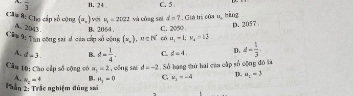 A. overline 3·
B. 24. C. 5.
D. 
Câu 8: Cho cấp số cộng (u_n) với u_1=2022 và công sai d=7. Giá trị của u_6 bàng
A. 2043. B. 2064. C. 2050.
D. 2057.
Câu 9: Tìm công sai đ của cấp số cộng (u_n), n∈ N^* có u_1=1; u_4=13.
A. d=3. B. d= 1/4 . C. d=4. D. d= 1/3 . 
Câu 10: Cho cấp số cộng có u_3=2 , công sai d=-2. Số hạng thứ hai của cấp số cộng đó là
A. u_2=4 u_2=0 C. u_2=-4 D. u_2=3
B.
Phần 2: Trắc nghiệm đúng sai