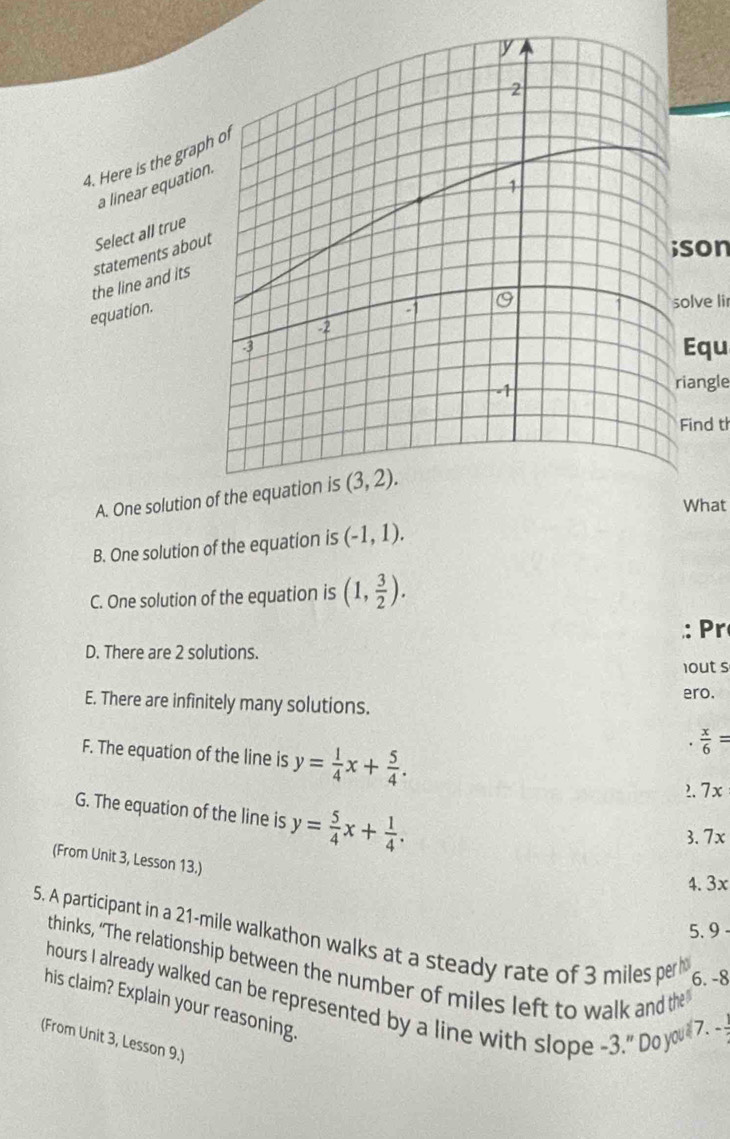 Here is the grap
a linear equatio
son
the line and its statements abou Select all true
equation.
olve lir
Equ
iangle
Find t
A. One solution of the equation is
What
B. One solution of the equation is (-1,1).
C. One solution of the equation is (1, 3/2 ).
: Pr
D. There are 2 solutions.
1out s
ero.
E. There are infinitely many solutions.
F. The equation of the line is y= 1/4 x+ 5/4 ..  x/6 =
2. 7x
G. The equation of the line is y= 5/4 x+ 1/4 .
3. 7x
(From Unit 3, Lesson 13.)
4. 3x
5. 9
5. A participant in a 21-mile walkathon walks at a steady rate of 3 miles per h
thinks, “The relationship between the number of miles left to walk and the
6. -8
hours I already walked can be represented by a line with slope -3.''Doy
his claim? Explain your reasoning.
7.
(From Unit 3, Lesson 9.)