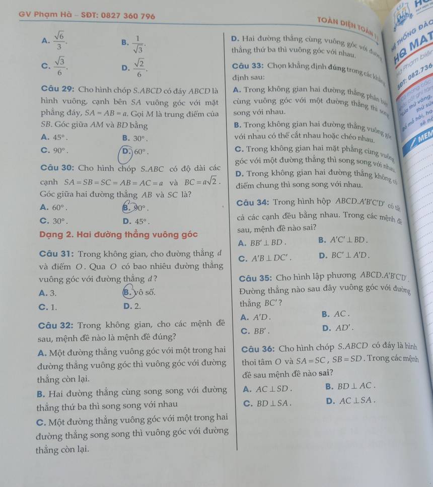 GV Phạm Hà - SĐT: 0827 360 796
toàn diện toàn 
ệ thống đà
A.  sqrt(6)/3 .  1/sqrt(3) . thẳng thứ ba thì vuông góc với nhau Q MA
B.
D. Hai đường thắng cùng vuông góc với đườn
C.  sqrt(3)/6 . D.  sqrt(2)/6 .
Phạm biê
Câu 33: Chọn khẳng định đúng trong các khản
djnh sau:
Câu 29: Cho hình chóp S.ABCD có đáy ABCD là A. Trong không gian hai đường thắng phân b  a màng các Đ1: 082.736
Cc cốt ghi trại
hình vuông, cạnh bên SA vuông góc với mặt  cùng vuông góc với một đường thắng thì son tửa thứ vàng
phẳng đáy, SA=AB=a. Gọi M là trung điểm của song với nhau.
SB. Góc giữa AM và BD bằng
à mô hồi, họ thứ sứ
số no
B. Trong không gian hai đường thắng vuông
A. 45°. B. 30°. MEN
với nhau có thể cắt nhau hoặc chéo nhau.
C. Trong không gian hai mặt phẳng cùng vưông
C. 90°. D. 60°. góc với một đường thằng thì song song với nhau
Câu 30: Cho hình chóp S.ABC có độ dài các
cạnh SA=SB=SC=AB=AC=a và BC=asqrt(2). D. Trong không gian hai đường thắng không c
điểm chung thì song song với nhau.
Góc giữa hai đường thẳng AB và SC là?
A. 60°. B. 90°. âu 34: Trong hình hộp ABCD.A'B'C'D' có tā
C. 30°. D. 45°.
cả các cạnh đều bằng nhau. Trong các mệnh đá
Dạng 2. Hai đường thẳng vuông góc sau, mệnh đề nào sai?
A. BB'⊥ BD. B. A'C'⊥ BD.
Câu 31: Trong không gian, cho đường thẳng d C. A'B⊥ DC'. D. BC'⊥ A'D.
và điểm O. Qua O có bao nhiêu đường thẳng
vuông góc với đường thẳng đ? Câu 35: Cho hình lập phương ABCD.A'B'C'D
A. 3. B. vô số. Đường thắng nào sau đây vuông góc với đường
C. 1. D. 2. thẳằng BC' 7
Câu 32: Trong không gian, cho các mệnh đề A. A'D. B. AC .
C. BB'. D. AD'.
sau, mệnh đề nào là mệnh đề đúng?
A. Một đường thẳng vuông góc với một trong hai Câu 36: Cho hình chóp S.ABCD có đáy là hình
đường thẳng vuông góc thì vuông góc với đường thoi tâm O và SA=SC,SB=SD. Trong các mệnh
thắng còn lại. đề sau mệnh đề nào sai?
B. Hai đường thẳng cùng song song với đường A. AC⊥ SD. B. BD⊥ AC.
thẳng thứ ba thì song song với nhau C. BD⊥ SA. D. AC⊥ SA.
C. Một đường thẳng vuông góc với một trong hai
đường thắng song song thì vuông góc với đường
thẳng còn lại.