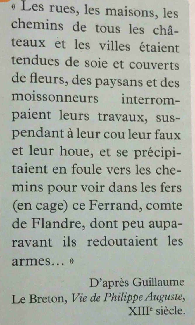 « Les rues, les maisons, les 
chemins de tous les châ- 
teaux et les villes étaient 
tendues de soie et couverts 
de fleurs, des paysans et des 
moissonneurs interrom- 
paient leurs travaux, sus- 
pendant à leur cou leur faux 
et leur houe, et se précipi- 
taient en foule vers les che- 
mins pour voir dans les fers 
(en cage) ce Ferrand, comte 
de Flandre, dont peu aupa- 
ravant ils redoutaient les 
armes... » 
D'après Guillaume 
Le Breton, Vie de Philippe Auguste, 
XIII° siècle.