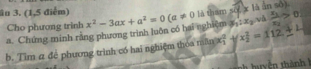 âu 3. (1,5 điểm) 
Cho phương trình x^2-3ax+a^2=0(a!= 0 là tham số x là ân số 
a. Chứng minh rằng phương trình luôn có hai nghiệm x_1:x_2 nà frac x_1x_2>0. 
b. Tìm α để phương trình có hai nghiệm thỏa mãn x_1^2+x_2^2=112. 
h huyền thành1