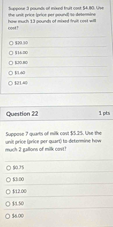 Suppose 3 pounds of mixed fruit cost $4.80. Use
the unit price (price per pound) to determine
how much 13 pounds of mixed fruit cost will
cost?
$20.10
$16.00
$20.80
$1.60
$21.40
Question 22 1 pts
Suppose 7 quarts of milk cost $5.25. Use the
unit price (price per quart) to determine how
much 2 gallons of milk cost?
$0.75
$3.00
$12.00
$1.50
$6.00