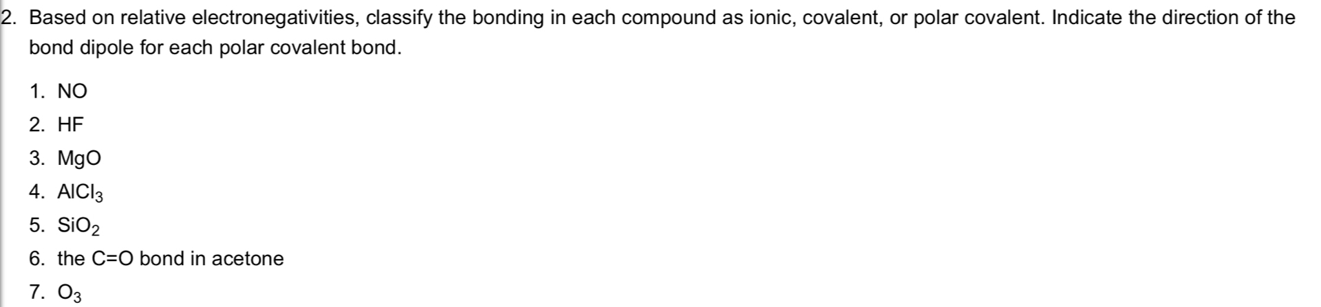 Based on relative electronegativities, classify the bonding in each compound as ionic, covalent, or polar covalent. Indicate the direction of the 
bond dipole for each polar covalent bond. 
1. NO 
2. HF
3. MgO
4. AlCl_3
5. SiO_2
6. the C=O bond in acetone 
7. O_3