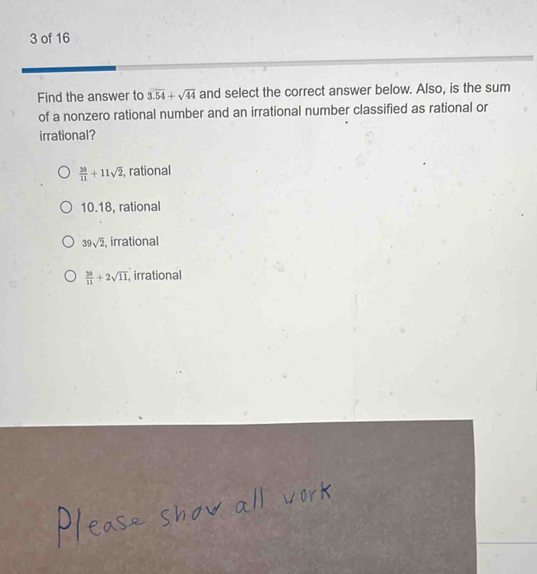 of 16
Find the answer to 3.overline 54+sqrt(44) and select the correct answer below. Also, is the sum
of a nonzero rational number and an irrational number classified as rational or
irrational?
 39/11 +11sqrt(2) , rational
10. 18, rational
39sqrt(2) , irrational
 39/11 +2sqrt(11) , irrational