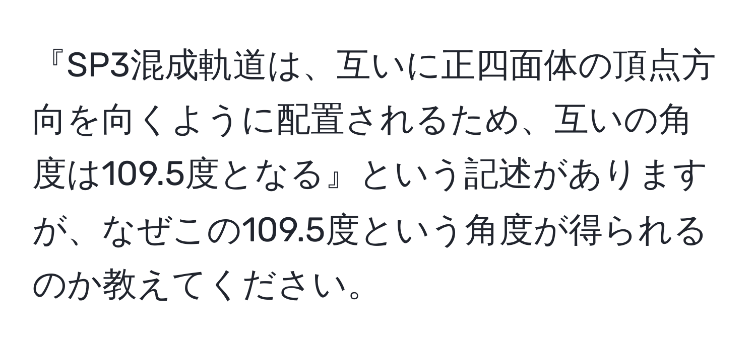 『SP3混成軌道は、互いに正四面体の頂点方向を向くように配置されるため、互いの角度は109.5度となる』という記述がありますが、なぜこの109.5度という角度が得られるのか教えてください。