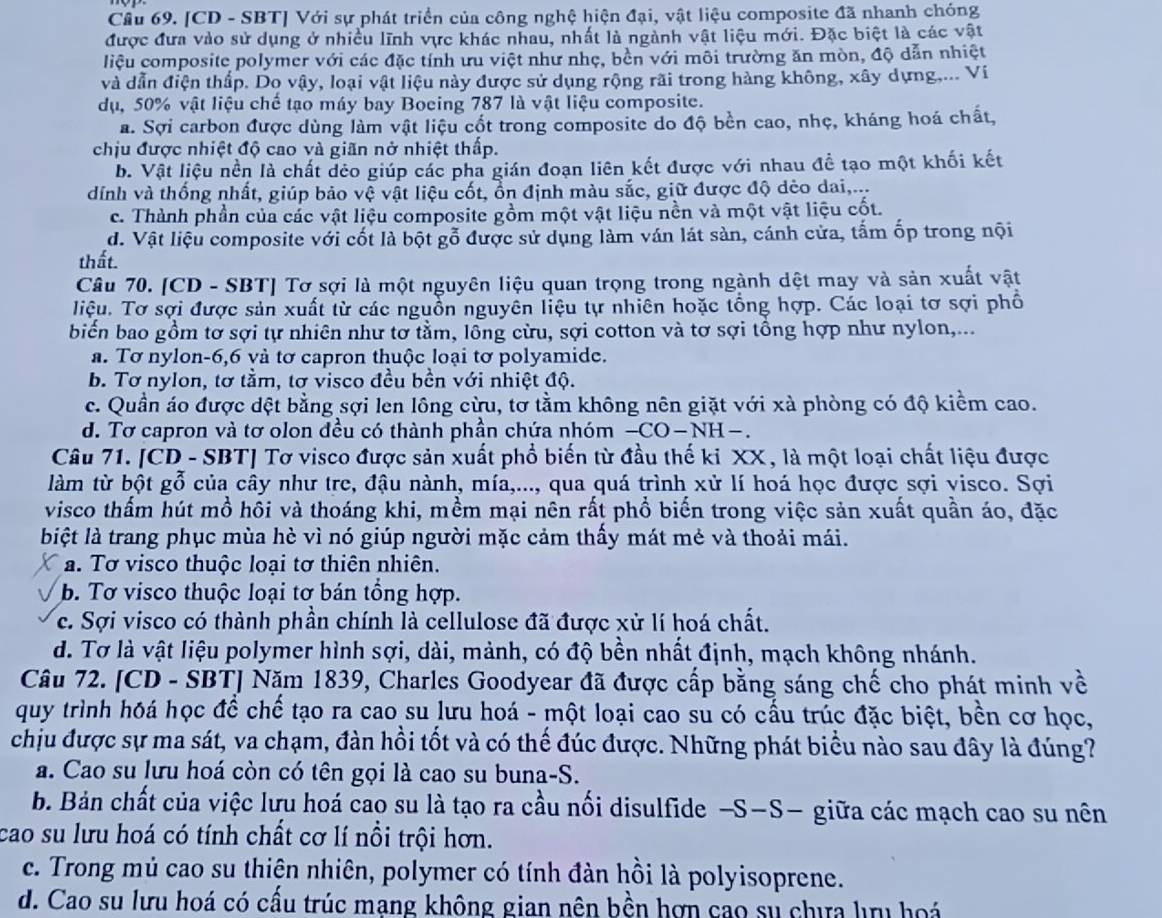 Cầu 69. [CD - SBT] Với sự phát triển của công nghệ hiện đại, vật liệu composite đã nhanh chóng
được đưa vào sử dụng ở nhiều lĩnh vực khác nhau, nhất là ngành vật liệu mới. Đặc biệt là các vật
liệu composite polymer với các đặc tính ưu việt như nhẹ, bền với môi trường ăn mòn, độ dẫn nhiệt
và dẫn điện thấp. Do vậy, loại vật liệu này được sử dụng rộng rãi trong hàng không, xây dựng.... Vi
dụ, 50% vật liệu chế tạo máy bay Boeing 787 là vật liệu composite.
a. Sợi carbon được dùng làm vật liệu cốt trong composite do độ bền cao, nhẹ, kháng hoá chất,
chịu được nhiệt độ cao và giãn nở nhiệt thấp.
b. Vật liệu nền là chất dẻo giúp các pha gián đoạn liên kết được với nhau đề tạo một khối kết
dính và thống nhất, giúp bảo vệ vật liệu cốt, ồn định màu sắc, giữ được độ dẻo dai,...
c. Thành phần của các vật liệu composite gồm một vật liệu nền và một vật liệu cốt.
d. Vật liệu composite với cốt là bột gỗ được sử dụng làm ván lát sàn, cánh cửa, tấm ốp trong nội
thất.
Câu 70. [CD - SBT] Tơ sợi là một nguyên liệu quan trọng trong ngành dệt may và sản xuất vật
liệu. Tơ sợi được sản xuất từ các nguồn nguyên liệu tự nhiên hoặc tổng hợp. Các loại tơ sợi phố
biển bao gồm tơ sợi tự nhiên như tơ tằm, lông cừu, sợi cotton và tơ sợi tồng hợp như nylon,...
a. Tơ nylon-6,6 và tơ capron thuộc loại tơ polyamide.
b. Tơ nylon, tơ tằm, tơ visco đều bền với nhiệt độ.
c. Quần áo được dệt bằng sợi len lông cừu, tơ tằm không nên giặt với xà phòng có độ kiểm cao.
d. Tơ capron và tơ olon đều có thành phần chứa nhóm -CO - NH-.
Câu 71. [CD - SBT] Tơ visco được sản xuất phổ biến từ đầu thế ki XX, là một loại chất liệu được
làm từ bột gỗ của cây như tre, đậu nành, mía,..., qua quá trình xử lí hoá học được sợi visco. Sợi
visco thấm hút mồ hội và thoáng khi, mềm mại nên rất phổ biến trong việc sản xuất quần áo, đặc
biệt là trang phục mùa hè vì nó giúp người mặc cảm thấy mát mẻ và thoải mái.
a. Tơ visco thuộc loại tơ thiên nhiên.
b. Tơ visco thuộc loại tơ bán tổng hợp.
c. Sợi visco có thành phần chính là cellulose đã được xử lí hoá chất.
d. Tơ là vật liệu polymer hình sợi, dài, mảnh, có độ bền nhất định, mạch không nhánh.
Câu 72. [CD - SBT] Năm 1839, Charles Goodyear đã được cấp bằng sáng chế cho phát minh về
quy trình hóá học để chế tạo ra cao su lưu hoá - một loại cao su có cấu trúc đặc biệt, bền cơ học,
chịu được sự ma sát, va chạm, đàn hồi tốt và có thế đúc được. Những phát biểu nào sau đây là đúng?
a. Cao su lưu hoá còn có tên gọi là cao su buna-S.
b. Bản chất của việc lưu hoá cao su là tạo ra cầu nối disulfide -S-S- giữa các mạch cao su nên
cao su lưu hoá có tính chất cơ lí nổi trội hơn.
c. Trong mủ cao su thiện nhiên, polymer có tính đàn hồi là polyisoprene.
d. Cao su lưu hoá có cấu trúc mạng không gian nên bền hợn cao su chưa lưu hoá