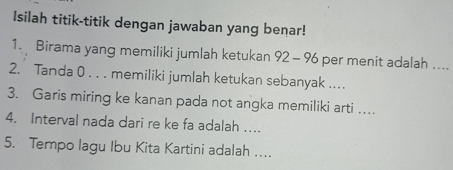 Isilah titik-titik dengan jawaban yang benar! 
1. Birama yang memiliki jumlah ketukan 92-96 per menit adalah .... 
2. Tanda 0. . . memiliki jumlah ketukan sebanyak .... 
3. Garis miring ke kanan pada not angka memiliki arti .... 
4. Interval nada dari re ke fa adalah ... 
5. Tempo lagu Ibu Kita Kartini adalah ....