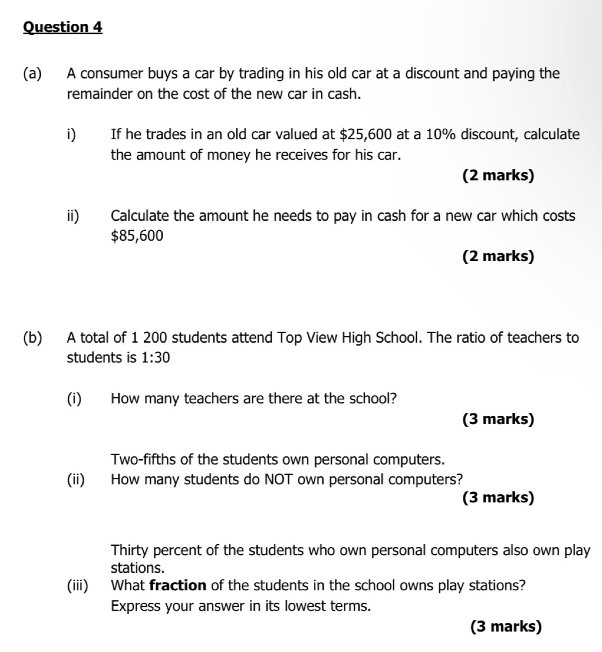 A consumer buys a car by trading in his old car at a discount and paying the 
remainder on the cost of the new car in cash. 
i) If he trades in an old car valued at $25,600 at a 10% discount, calculate 
the amount of money he receives for his car. 
(2 marks) 
ii) Calculate the amount he needs to pay in cash for a new car which costs
$85,600
(2 marks) 
(b) A total of 1 200 students attend Top View High School. The ratio of teachers to 
students is 1:30
(i) How many teachers are there at the school? 
(3 marks) 
Two-fifths of the students own personal computers. 
(ii) How many students do NOT own personal computers? 
(3 marks) 
Thirty percent of the students who own personal computers also own play 
stations. 
(iii) What fraction of the students in the school owns play stations? 
Express your answer in its lowest terms. 
(3 marks)