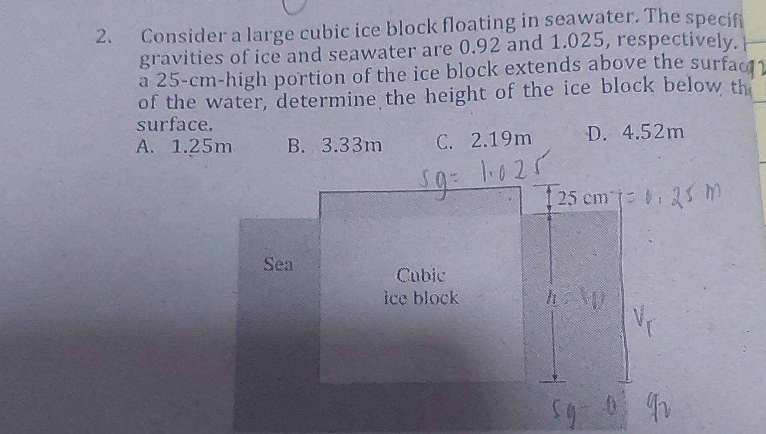 Consider a large cubic ice block floating in seawater. The specifi
gravities of ice and seawater are 0.92 and 1.025, respectively.
a 25-cm -high portion of the ice block extends above the surfac 
of the water, determine the height of the ice block below th_
surface.
A. 1.25m B. 3.33m C. 2.19m D. 4.52m
25 cm
Sea
Cubic
ice block