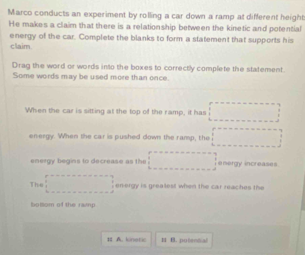 Marco conducts an experiment by rolling a car down a ramp at different height 
He makes a claim that there is a relationship between the kinetic and potential 
energy of the car. Complete the blanks to form a statement that supports his 
claim 
Drag the word or words into the boxes to correctly complete the statement. 
Some words may be used more than once. 
When the car is sitting at the top of the ramp, it has □
energy. When the car is pushed down the ramp, the □ 
energy begins to decrease as the □ energy increases 
The □ energy is greatest when the car reaches the 
bottom of the ramp 
A. kinetic : B. potential