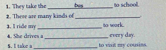 They take the _bus to school. 
2. There are many kinds of_ 
3. I ride my _to work. 
4. She drives a _every day. 
5. I take a _to visit my cousins.