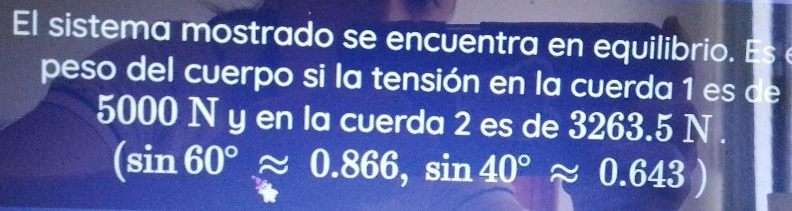 El sistema mostrado se encuentra en equilibrio. Es 
peso del cuerpo si la tensión en la cuerda 1 es de
5000 N y en la cuerda 2 es de 3263.5 N.
(sin 60°approx 0.866,sin 40°approx 0.643)