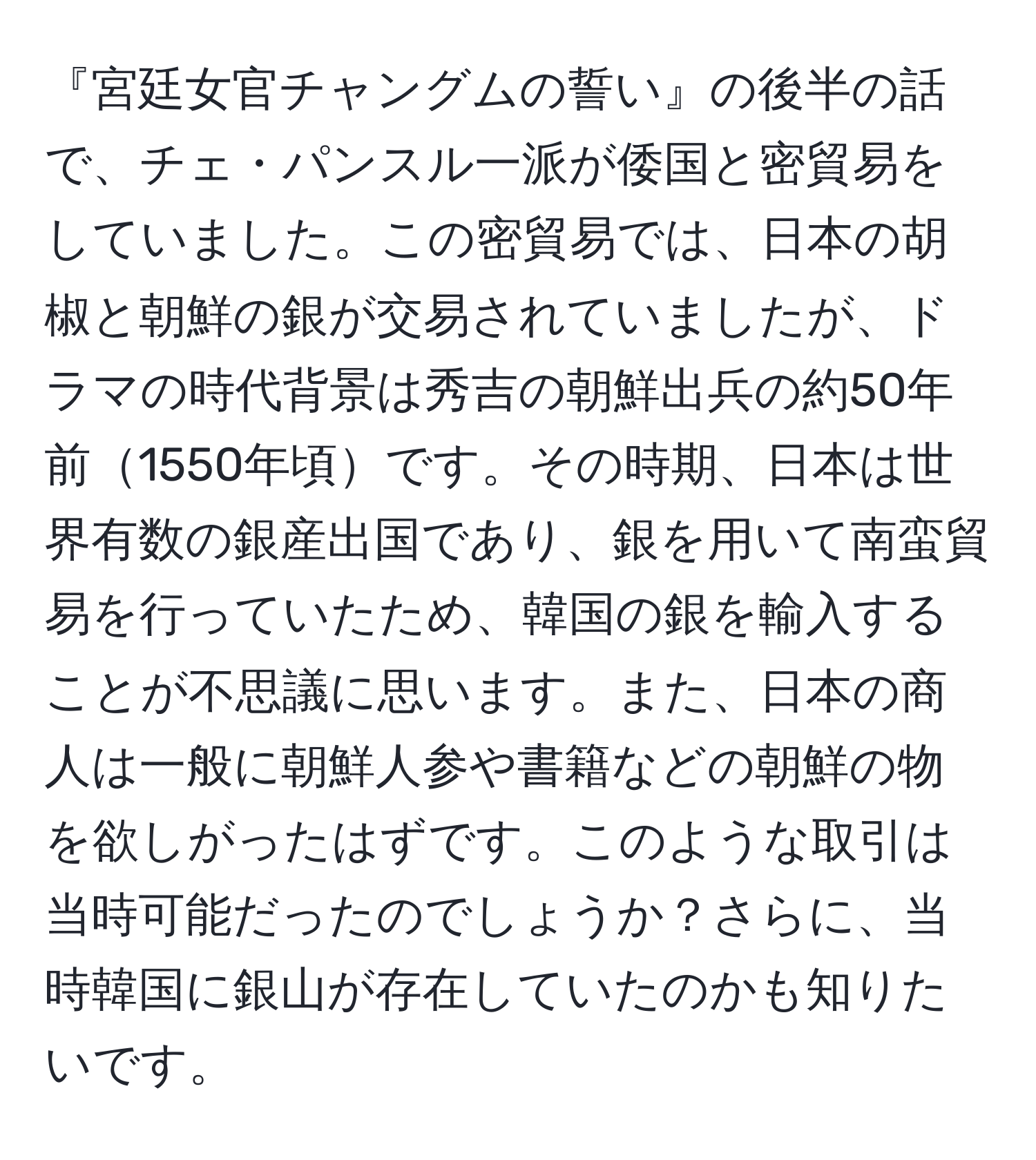 『宮廷女官チャングムの誓い』の後半の話で、チェ・パンスル一派が倭国と密貿易をしていました。この密貿易では、日本の胡椒と朝鮮の銀が交易されていましたが、ドラマの時代背景は秀吉の朝鮮出兵の約50年前1550年頃です。その時期、日本は世界有数の銀産出国であり、銀を用いて南蛮貿易を行っていたため、韓国の銀を輸入することが不思議に思います。また、日本の商人は一般に朝鮮人参や書籍などの朝鮮の物を欲しがったはずです。このような取引は当時可能だったのでしょうか？さらに、当時韓国に銀山が存在していたのかも知りたいです。