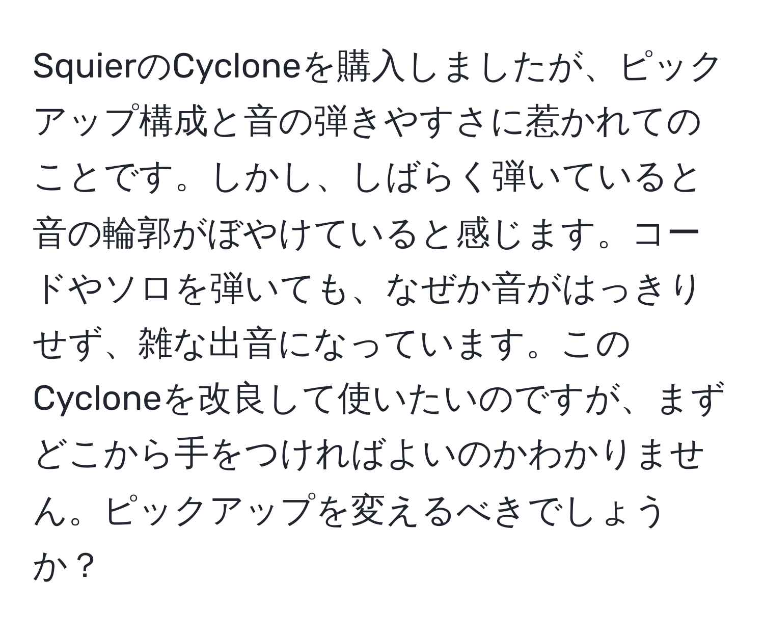 SquierのCycloneを購入しましたが、ピックアップ構成と音の弾きやすさに惹かれてのことです。しかし、しばらく弾いていると音の輪郭がぼやけていると感じます。コードやソロを弾いても、なぜか音がはっきりせず、雑な出音になっています。このCycloneを改良して使いたいのですが、まずどこから手をつければよいのかわかりません。ピックアップを変えるべきでしょうか？