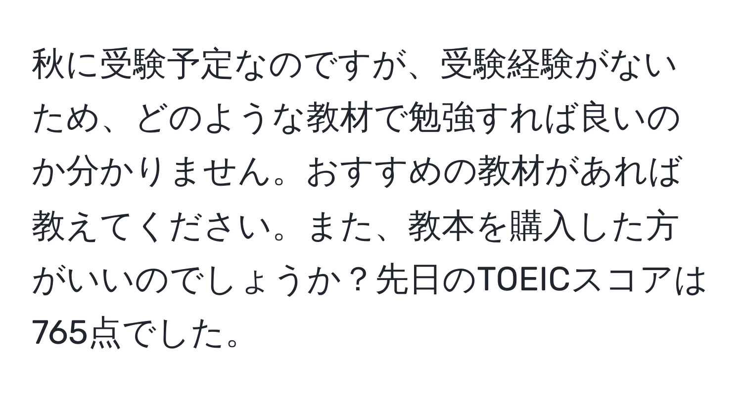 秋に受験予定なのですが、受験経験がないため、どのような教材で勉強すれば良いのか分かりません。おすすめの教材があれば教えてください。また、教本を購入した方がいいのでしょうか？先日のTOEICスコアは765点でした。