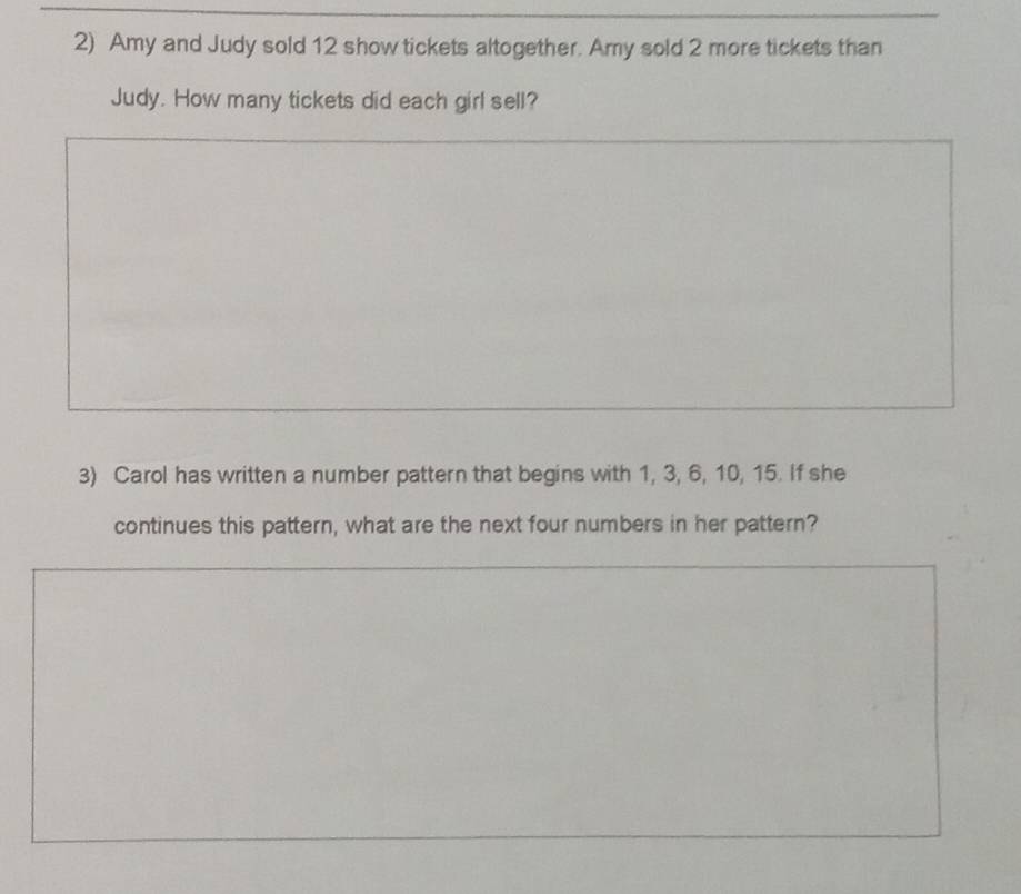 Amy and Judy sold 12 show tickets altogether. Amy sold 2 more tickets than 
Judy. How many tickets did each girl sell? 
3) Carol has written a number pattern that begins with 1, 3, 6, 10, 15. If she 
continues this pattern, what are the next four numbers in her pattern?