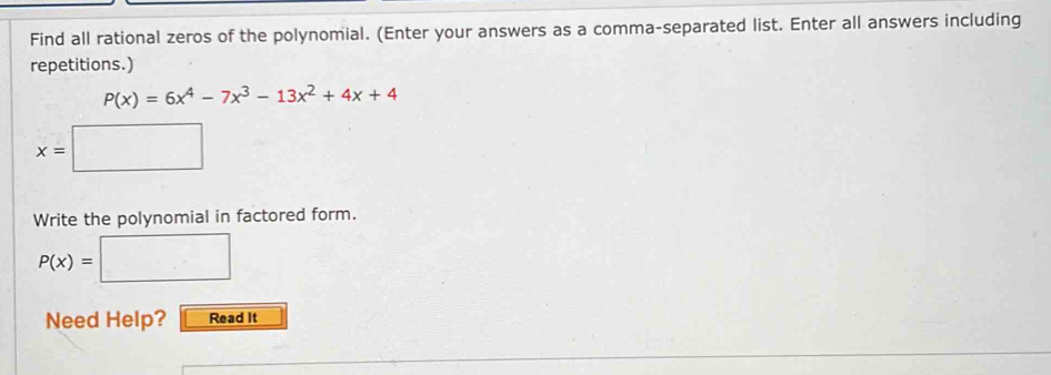 Find all rational zeros of the polynomial. (Enter your answers as a comma-separated list. Enter all answers including 
repetitions.)
P(x)=6x^4-7x^3-13x^2+4x+4
x=□
Write the polynomial in factored form.
P(x)= :□
Need Help? Read It