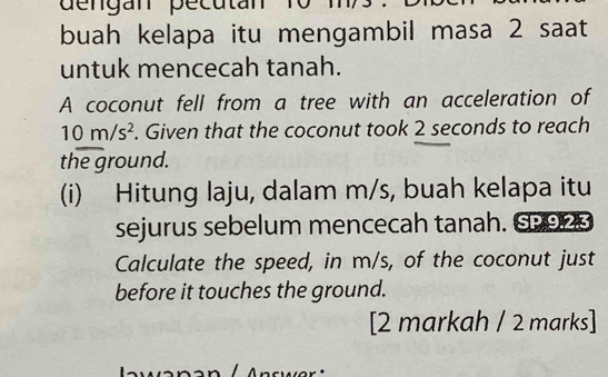 de n gan pecutan 10
buah kelapa itu mengambil masa 2 saat 
untuk mencecah tanah. 
A coconut fell from a tree with an acceleration of
10m/s^2. Given that the coconut took 2 seconds to reach 
the ground. 
(i) Hitung laju, dalam m/s, buah kelapa itu 
sejurus sebelum mencecah tanah. SP923 
Calculate the speed, in m/s, of the coconut just 
before it touches the ground. 
[2 markah / 2 marks]