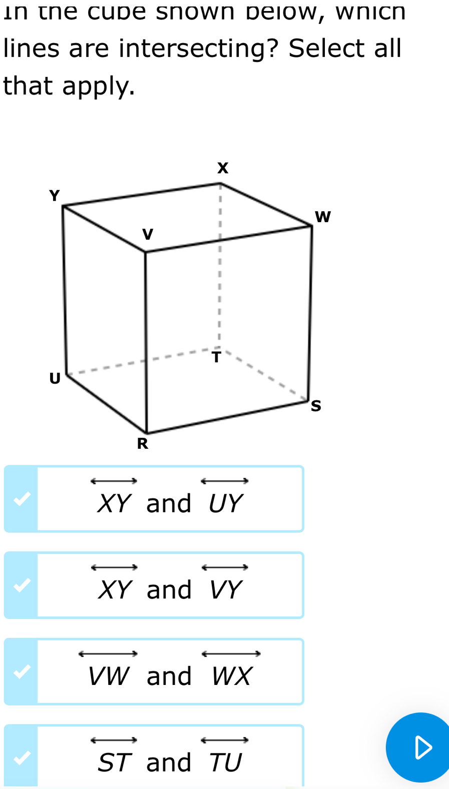 In the Cude snown delow, wnicn
lines are intersecting? Select all
that apply.
overleftrightarrow XY and overleftrightarrow UY
overleftrightarrow XY and overleftrightarrow VY
overleftrightarrow VW and overleftrightarrow WX
overleftrightarrow ST and overleftrightarrow TU