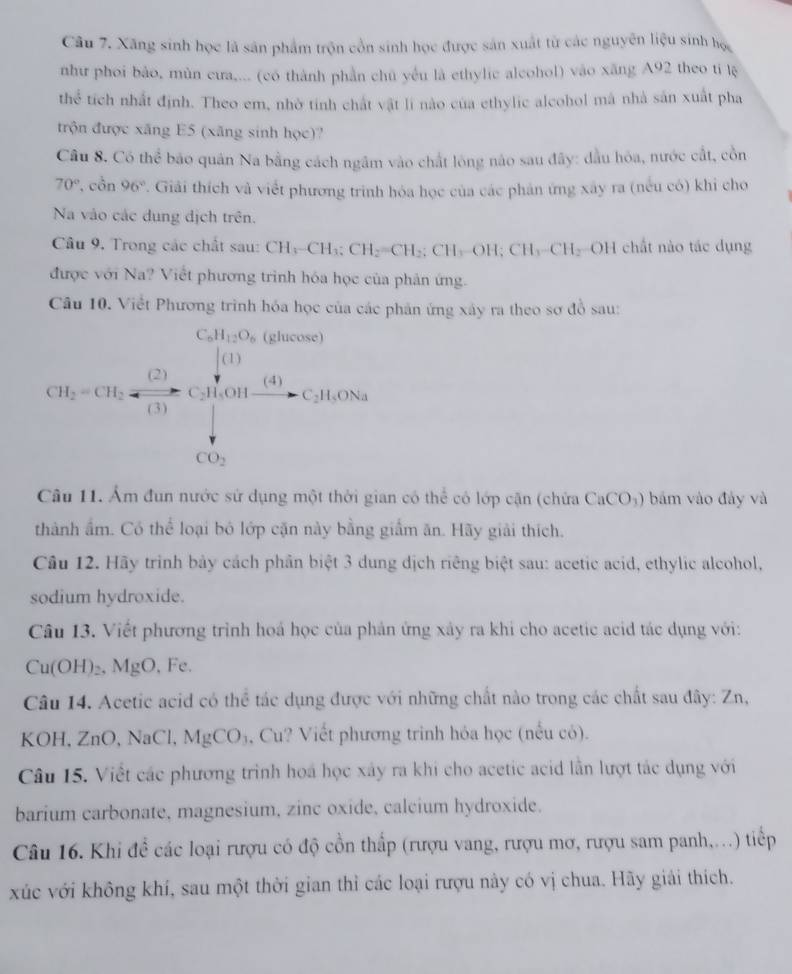 Xăng sinh học là sân phẩm trộn cổn sinh học được sản xuất từ các nguyên liệu sinh học
như phoi bảo, mùn cưa,... (có thành phần chủ yếu là ethylic alcohol) vào xăng A92 theo ti lệ
thể tích nhất định. Theo em, nhờ tinh chất vật lí nào của ethylic alcohol má nhà sản xuất pha
trộn được xăng E5 (xãng sinh học)?
Câu 8. Có thhat c bão quân Na bằng cách ngầm vào chất lông nào sau đây: đầu hòa, nước cắt, cồn
70° , côn 96° 7. Giải thích và viết phương trình hóa học của các phản ứng xây ra (nếu có) khi cho
Na vào các dung dịch trên.
Câu 9. Trong các chất sau: CH_3-CH_3;CH_2=CH_2;CH_3-OH;CH_3-CH_2 OH chất nào tác dụng
được với Na? Viết phương trình hóa học của phản ứng.
Câu 10. Viết Phương trình hóa học của các phân ứng xây ra theo sơ đồ sau:
CH_2-CH_5=frac CO_21013
Câu 11. Ẩm đun nước sử dụng một thời gian có thể có lớp cận (chứa CaCO_3) bám vào đảy và
thành ẩm. Có thể loại bó lớp cặn này bằng giấm ăn. Hãy giải thích.
Câu 12. Hãy trình bảy cách phần biệt 3 dung dịch riêng biệt sau: acetic acid, ethylic alcohol,
sodium hydroxide.
Câu 13. Viết phương trình hoá học của phản ứng xây ra khi cho acetic acid tác dụng với:
Cu(OH)₂, MgO, Fe.
Câu 14. Acetic acid có thể tác dụng được với những chất nào trong các chất sau đây: Zn,
KOH, ZnO, NaCl, MgCO_3 , Cu? Viết phương trinh hóa học (nếu có).
Câu 15. Việt các phương trình hoá học xây ra khi cho acetic acid lần lượt tác dụng với
barium carbonate, magnesium, zinc oxide, calcium hydroxide.
Câu 16. Khi đề các loại rượu có độ cồn thấp (rượu vang, rượu mơ, rượu sam panh,...) tiếp
xúc với không khí, sau một thời gian thỉ các loại rượu này có vị chua. Hãy giải thích.