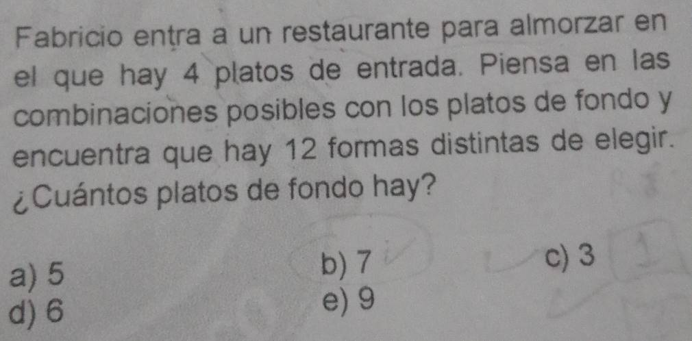 Fabricio entra a un restaurante para almorzar en
el que hay 4 platos de entrada. Piensa en las
combinaciones posibles con los platos de fondo y
encuentra que hay 12 formas distintas de elegir.
¿Cuántos platos de fondo hay?
a) 5 b) 7 c) 3
d) 6
e) 9