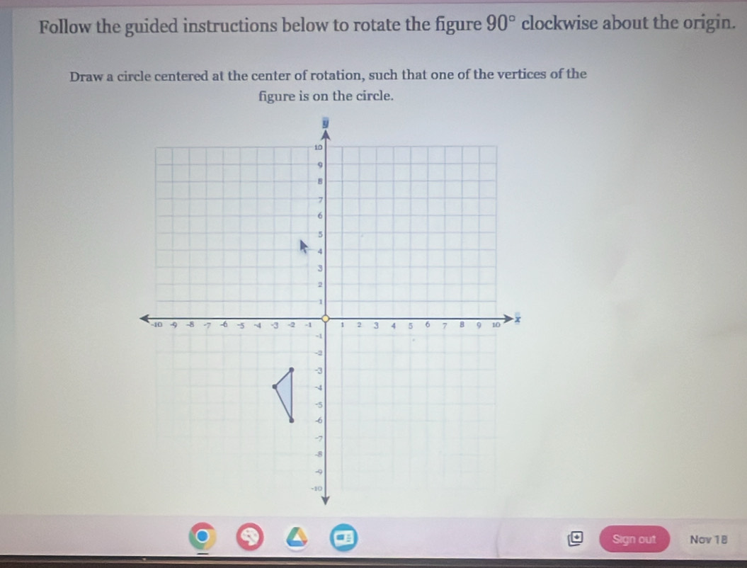 Follow the guided instructions below to rotate the figure 90° clockwise about the origin. 
Draw a circle centered at the center of rotation, such that one of the vertices of the 
figure is on the circle. 
Sign out Nov 18