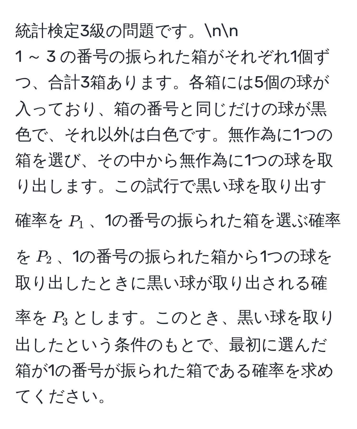 統計検定3級の問題です。nn
1 ～ 3 の番号の振られた箱がそれぞれ1個ずつ、合計3箱あります。各箱には5個の球が入っており、箱の番号と同じだけの球が黒色で、それ以外は白色です。無作為に1つの箱を選び、その中から無作為に1つの球を取り出します。この試行で黒い球を取り出す確率を$P_1$、1の番号の振られた箱を選ぶ確率を$P_2$、1の番号の振られた箱から1つの球を取り出したときに黒い球が取り出される確率を$P_3$とします。このとき、黒い球を取り出したという条件のもとで、最初に選んだ箱が1の番号が振られた箱である確率を求めてください。