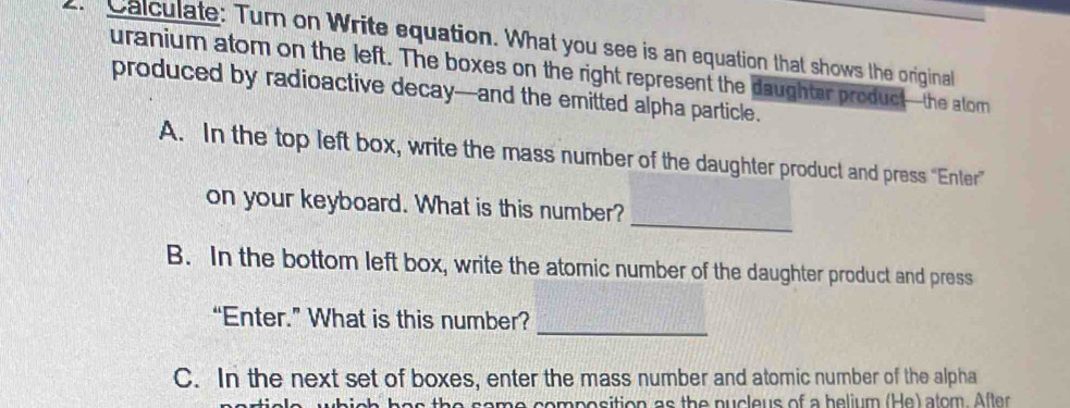 Calculate: Turn on Write equation. What you see is an equation that shows the original 
uranium atom on the left. The boxes on the right represent the daughtar product—the atom 
produced by radioactive decay—and the emitted alpha particle. 
A. In the top left box, write the mass number of the daughter product and press “Enter” 
_ 
on your keyboard. What is this number? 
B. In the bottom left box, write the atomic number of the daughter product and press 
_ 
“Enter.” What is this number? 
C. In the next set of boxes, enter the mass number and atomic number of the alpha 
which has the same composition as the pucleus of a belium (He) alom. After