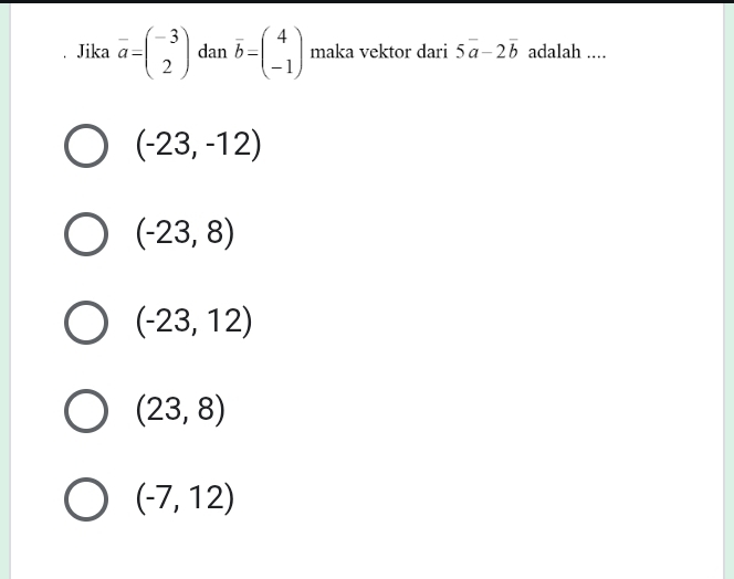 Jika overline a=beginpmatrix -3 2endpmatrix dan overline b=beginpmatrix 4 -1endpmatrix maka vektor dari 5vector a-2vector b adalah ....
(-23,-12)
(-23,8)
(-23,12)
(23,8)
(-7,12)