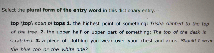 Select the plural form of the entry word in this dictionary entry.
top top noun pl tops 1. the highest point of something: Trisha climbed to the top
of the tree. 2. the upper half or upper part of something: The top of the desk is
scratched. 3. a piece of clothing you wear over your chest and arms: Should I wear
the blue top or the white one?