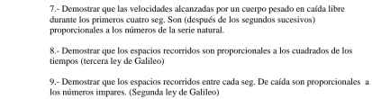 7.- Demostrar que las velocidades alcanzadas por un cuerpo pesado en caída libre 
durante los primeros cuatro seg. Son (después de los segundos sucesivos) 
proporcionales a los números de la serie natural. 
8.- Demostrar que los españios recorridos son proporcionales a los cuadrados de los 
tiempos (tercera ley de Galileo) 
9,- Demostrar que los espacios recorridos entre cada seg. De caída son proporcionales a 
los números impares. (Segunda ley de Galileo)