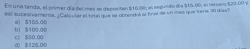 En una tanda, el primer día del mes se depositan $10.00; el segundo día $15.00; el tercero $20.00 y
así sucesivamente. ¿Calcular el total que se obtendrá al final de un mes que tiene 30 días?
a) $155.00
b) $100.00
c) $50.00
d) $125.00