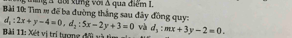 tháng Á đổi xưng với Δ qua điểm I.
Bài 10: Tìm m để ba đường thẳng sau đây đồng quy:
d_1:2x+y-4=0, d_2:5x-2y+3=0 và d_3:mx+3y-2=0. 
Bài 11: Xét vị trí tương đối và tìn